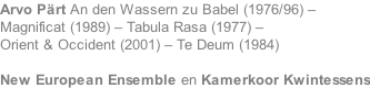 Arvo Prt An den Wassern zu Babel (1976/96) – Magnificat (1989) – Tabula Rasa (1977) – Orient & Occident (2001) – Te Deum (1984)   New European Ensemble en Kamerkoor Kwintessens